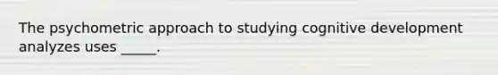 The psychometric approach to studying cognitive development analyzes uses _____.