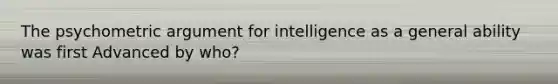 The psychometric argument for intelligence as a general ability was first Advanced by who?