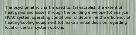 The psychometric chart is used to: (a) establish the extent of heat gains and losses through the building envelope (b) analyze HVAC system operating conditions (c) determine the efficiency of heating/cooling equipment (d) make a initial decision regarding local or central system options