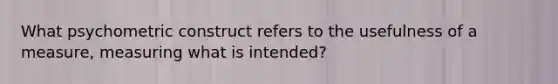 What psychometric construct refers to the usefulness of a measure, measuring what is intended?