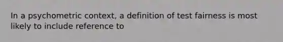 In a psychometric context, a definition of test fairness is most likely to include reference to