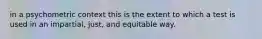 in a psychometric context this is the extent to which a test is used in an impartial, just, and equitable way.