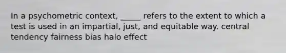 In a psychometric context, _____ refers to the extent to which a test is used in an impartial, just, and equitable way. central tendency fairness bias halo effect