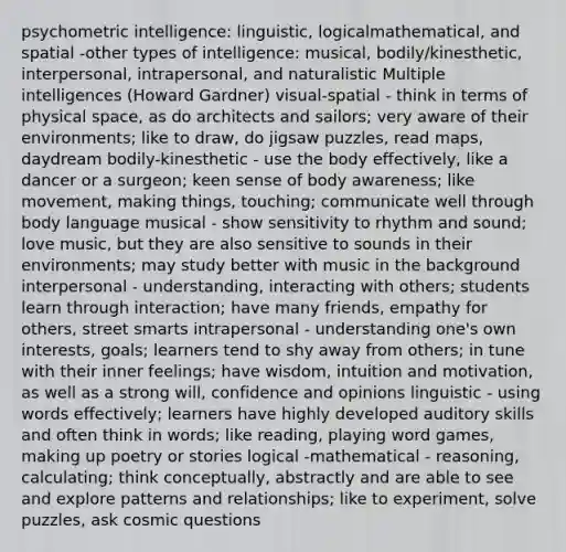 psychometric intelligence: linguistic, logicalmathematical, and spatial -other types of intelligence: musical, bodily/kinesthetic, interpersonal, intrapersonal, and naturalistic Multiple intelligences (Howard Gardner) visual-spatial - think in terms of physical space, as do architects and sailors; very aware of their environments; like to draw, do jigsaw puzzles, read maps, daydream bodily-kinesthetic - use the body effectively, like a dancer or a surgeon; keen sense of body awareness; like movement, making things, touching; communicate well through body language musical - show sensitivity to rhythm and sound; love music, but they are also sensitive to sounds in their environments; may study better with music in the background interpersonal - understanding, interacting with others; students learn through interaction; have many friends, empathy for others, street smarts intrapersonal - understanding one's own interests, goals; learners tend to shy away from others; in tune with their inner feelings; have wisdom, intuition and motivation, as well as a strong will, confidence and opinions linguistic - using words effectively; learners have highly developed auditory skills and often think in words; like reading, playing word games, making up poetry or stories logical -mathematical - reasoning, calculating; think conceptually, abstractly and are able to see and explore patterns and relationships; like to experiment, solve puzzles, ask cosmic questions