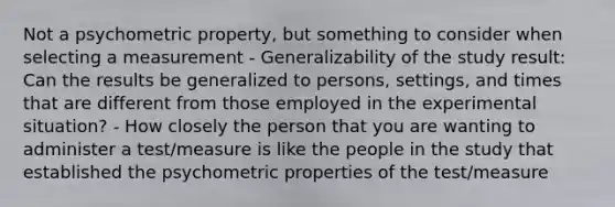 Not a psychometric property, but something to consider when selecting a measurement - Generalizability of the study result: Can the results be generalized to persons, settings, and times that are different from those employed in the experimental situation? - How closely the person that you are wanting to administer a test/measure is like the people in the study that established the psychometric properties of the test/measure