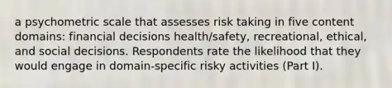 a psychometric scale that assesses risk taking in five content domains: financial decisions health/safety, recreational, ethical, and social decisions. Respondents rate the likelihood that they would engage in domain-specific risky activities (Part I).