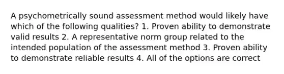 A psychometrically sound assessment method would likely have which of the following qualities? 1. Proven ability to demonstrate valid results 2. A representative norm group related to the intended population of the assessment method 3. Proven ability to demonstrate reliable results 4. All of the options are correct