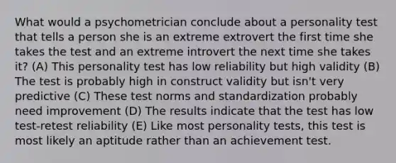 What would a psychometrician conclude about a personality test that tells a person she is an extreme extrovert the first time she takes the test and an extreme introvert the next time she takes it? (A) This personality test has low reliability but high validity (B) The test is probably high in construct validity but isn't very predictive (C) These test norms and standardization probably need improvement (D) The results indicate that the test has low test-retest reliability (E) Like most personality tests, this test is most likely an aptitude rather than an achievement test.