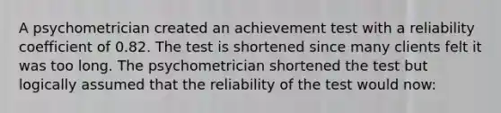 A psychometrician created an achievement test with a reliability coefficient of 0.82. The test is shortened since many clients felt it was too long. The psychometrician shortened the test but logically assumed that the reliability of the test would now: