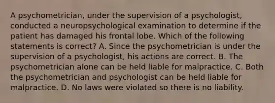 A psychometrician, under the supervision of a psychologist, conducted a neuropsychological examination to determine if the patient has damaged his frontal lobe. Which of the following statements is correct? A. Since the psychometrician is under the supervision of a psychologist, his actions are correct. B. The psychometrician alone can be held liable for malpractice. C. Both the psychometrician and psychologist can be held liable for malpractice. D. No laws were violated so there is no liability.