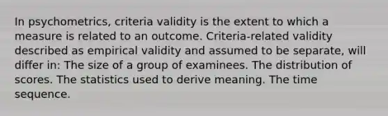 In psychometrics, criteria validity is the extent to which a measure is related to an outcome. Criteria-related validity described as empirical validity and assumed to be separate, will differ in: The size of a group of examinees. The distribution of scores. The statistics used to derive meaning. The time sequence.