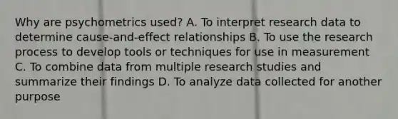 Why are psychometrics used? A. To interpret research data to determine cause-and-effect relationships B. To use the research process to develop tools or techniques for use in measurement C. To combine data from multiple research studies and summarize their findings D. To analyze data collected for another purpose