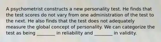 A psychometrist constructs a new personality test. He finds that the test scores do not vary from one administration of the test to the next. He also finds that the test does not adequately measure the global concept of personality. We can categorize the test as being ________ in reliability and ________ in validity.