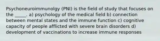 Psychoneuroimmunolgy (PNI) is the field of study that focuses on the _____. a) psychology of the medical field b) connection between mental states and the immune function c) cognitive capacity of people afflicted with severe brain disorders d) development of vaccinations to increase immune responses