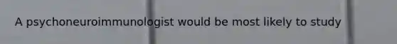 A psychoneuroimmunologist would be most likely to study