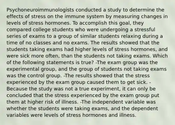 Psychoneuroimmunologists conducted a study to determine the effects of stress on the immune system by measuring changes in levels of stress hormones. To accomplish this goal, they compared college students who were undergoing a stressful series of exams to a group of similar students relaxing during a time of no classes and no exams. The results showed that the students taking exams had higher levels of stress hormones, and were sick more often, than the students not taking exams. Which of the following statements is true? -The exam group was the experimental group, and the group of students not taking exams was the control group. -The results showed that the stress experienced by the exam group caused them to get sick. -Because the study was not a true experiment, it can only be concluded that the stress experienced by the exam group put them at higher risk of illness. -The independent variable was whether the students were taking exams, and the dependent variables were levels of stress hormones and illness.