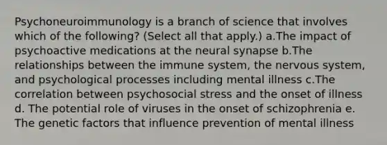 Psychoneuroimmunology is a branch of science that involves which of the following? (Select all that apply.) a.The impact of psychoactive medications at the neural synapse b.The relationships between the immune system, the nervous system, and psychological processes including mental illness c.The correlation between psychosocial stress and the onset of illness d. The potential role of viruses in the onset of schizophrenia e. The genetic factors that influence prevention of mental illness