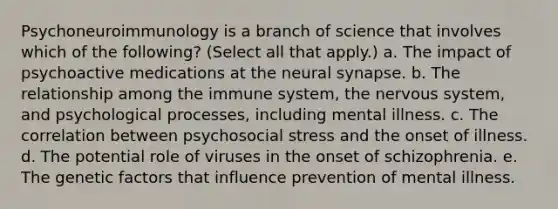 Psychoneuroimmunology is a branch of science that involves which of the following? (Select all that apply.) a. The impact of psychoactive medications at the neural synapse. b. The relationship among the immune system, the nervous system, and psychological processes, including mental illness. c. The correlation between psychosocial stress and the onset of illness. d. The potential role of viruses in the onset of schizophrenia. e. The genetic factors that influence prevention of mental illness.