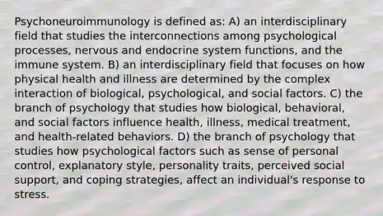 Psychoneuroimmunology is defined as: A) an interdisciplinary field that studies the interconnections among psychological processes, nervous and <a href='https://www.questionai.com/knowledge/k97r8ZsIZg-endocrine-system' class='anchor-knowledge'>endocrine system</a> functions, and the immune system. B) an interdisciplinary field that focuses on how physical health and illness are determined by the complex interaction of biological, psychological, and social factors. C) the branch of psychology that studies how biological, behavioral, and social factors influence health, illness, medical treatment, and health-related behaviors. D) the branch of psychology that studies how psychological factors such as sense of personal control, explanatory style, personality traits, perceived social support, and coping strategies, affect an individual's response to stress.