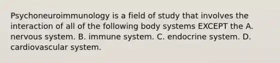 Psychoneuroimmunology is a field of study that involves the interaction of all of the following body systems EXCEPT the A. nervous system. B. immune system. C. endocrine system. D. cardiovascular system.