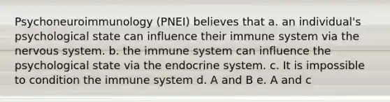 Psychoneuroimmunology (PNEI) believes that a. an individual's psychological state can influence their immune system via the nervous system. b. the immune system can influence the psychological state via the endocrine system. c. It is impossible to condition the immune system d. A and B e. A and c