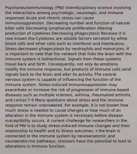 Psychoneuroimmunology (PNI) Interdisciplinary science involving the interactions among psychologic, neurologic, and immune responses Acute and chronic stress can cause immunosuppression. Decreasing number and function of natural killer cells Decreasing lymphocyte proliferation Altering production of cytokines Decreasing phagocytosis Because it is now known tha Cytokines are soluble factors secreted by white blood cells and other cells such as interferon and interleukins. Stress decreases phagocytosis by neutrophils and monocytes. It is important to note that the network that links <a href='https://www.questionai.com/knowledge/kLMtJeqKp6-the-brain' class='anchor-knowledge'>the brain</a> with the immune system is bidirectional. Signals from these systems travel back and forth. Consequently, not only do emotions modify the immune response, but products of immune cells send signals back to the brain and alter its activity. The central <a href='https://www.questionai.com/knowledge/kThdVqrsqy-nervous-system' class='anchor-knowledge'>nervous system</a> is capable of influencing the function of the immune system. Stress-induced immunosuppression may exacerbate or increase the risk of progression of immune-based diseases such as multiple sclerosis, asthma, rheumatoid arthritis, and cancer.7-9 Many questions about stress and the immune response remain unanswered. For example, it is not known how much stress is needed to cause changes or how much of an alteration in the immune system is necessary before disease susceptibility occurs. A current challenge for researchers in the field of PNI is to study stress-induced immune changes and their relationship to health and to illness outcomes. t the brain is connected to the immune system by neuroanatomic and neuroendocrine pathways, stressors have the potential to lead to alterations in immune function.