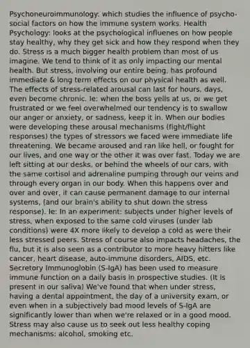 Psychoneuroimmunology: which studies the influence of psycho-social factors on how the immune system works. Health Psychology: looks at the psychological influenes on how people stay healthy, why they get sick and how they respond when they do. Stress is a much bigger health problem than most of us imagine. We tend to think of it as only impacting our mental health. But stress, involving our entire being, has profound immediate & long term effects on our physical health as well. The effects of stress-related arousal can last for hours, days, even become chronic. Ie: when the boss yells at us, or we get frustrated or we feel overwhelmed our tendency is to swallow our anger or anxiety, or sadness, keep it in. When our bodies were developing these arousal mechanisms (fight/flight responses) the types of stressors we faced were immediate life threatening. We became aroused and ran like hell, or fought for our lives, and one way or the other it was over fast. Today we are left sitting at our desks, or behind the wheels of our cars, with the same cortisol and adrenaline pumping through our veins and through every organ in our body. When this happens over and over and over, it can cause permanent damage to our internal systems, (and our brain's ability to shut down the stress response). Ie: In an experiment: subjects under higher levels of stress, when exposed to the same cold viruses (under lab conditions) were 4X more likely to develop a cold as were their less stressed peers. Stress of course also impacts headaches, the flu, but it is also seen as a contributor to more heavy hitters like cancer, heart disease, auto-immune disorders, AIDS, etc. Secretory Immunoglobin (S-IgA) has been used to measure immune function on a daily basis in prospective studies. (It is present in our saliva) We've found that when under stress, having a dental appointment, the day of a university exam, or even when in a subjectively bad mood levels of S-IgA are significantly lower than when we're relaxed or in a good mood. Stress may also cause us to seek out less healthy coping mechanisms: alcohol, smoking etc.