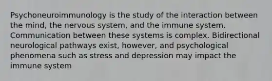 Psychoneuroimmunology is the study of the interaction between the mind, the nervous system, and the immune system. Communication between these systems is complex. Bidirectional neurological pathways exist, however, and psychological phenomena such as stress and depression may impact the immune system