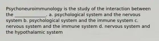 Psychoneuroimmunology is the study of the interaction between the ______________. a. psychological system and the nervous system b. psychological system and the immune system c. nervous system and the immune system d. nervous system and the hypothalamic system