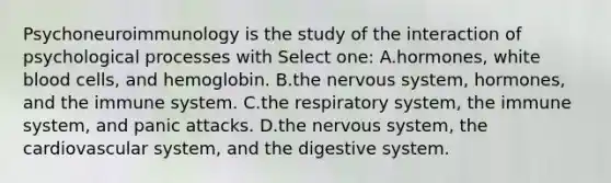 Psychoneuroimmunology is the study of the interaction of psychological processes with Select one: A.hormones, white blood cells, and hemoglobin. B.the nervous system, hormones, and the immune system. C.the respiratory system, the immune system, and panic attacks. D.the nervous system, the cardiovascular system, and the digestive system.