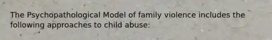 The Psychopathological Model of family violence includes the following approaches to child abuse: