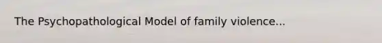 The Psychopathological Model of family violence...