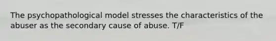 The psychopathological model stresses the characteristics of the abuser as the secondary cause of abuse. T/F