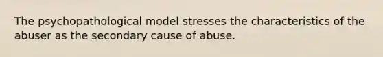 The psychopathological model stresses the characteristics of the abuser as the secondary cause of abuse.