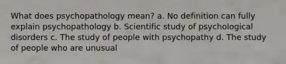 What does psychopathology mean? a. No definition can fully explain psychopathology b. Scientific study of psychological disorders c. The study of people with psychopathy d. The study of people who are unusual