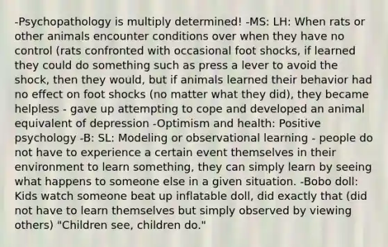 -Psychopathology is multiply determined! -MS: LH: When rats or other animals encounter conditions over when they have no control (rats confronted with occasional foot shocks, if learned they could do something such as press a lever to avoid the shock, then they would, but if animals learned their behavior had no effect on foot shocks (no matter what they did), they became helpless - gave up attempting to cope and developed an animal equivalent of depression -Optimism and health: Positive psychology -B: SL: Modeling or observational learning - people do not have to experience a certain event themselves in their environment to learn something, they can simply learn by seeing what happens to someone else in a given situation. -Bobo doll: Kids watch someone beat up inflatable doll, did exactly that (did not have to learn themselves but simply observed by viewing others) "Children see, children do."