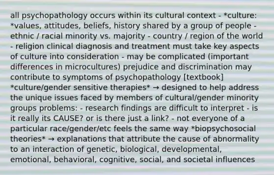 all psychopathology occurs within its cultural context - *culture: *values, attitudes, beliefs, history shared by a group of people - ethnic / racial minority vs. majority - country / region of the world - religion clinical diagnosis and treatment must take key aspects of culture into consideration - may be complicated (important differences in microcultures) prejudice and discrimination may contribute to symptoms of psychopathology [textbook] *culture/gender sensitive therapies* → designed to help address the unique issues faced by members of cultural/gender minority groups problems: - research findings are difficult to interpret - is it really its CAUSE? or is there just a link? - not everyone of a particular race/gender/etc feels the same way *biopsychosocial theories* → explanations that attribute the cause of abnormality to an interaction of genetic, biological, developmental, emotional, behavioral, cognitive, social, and societal influences