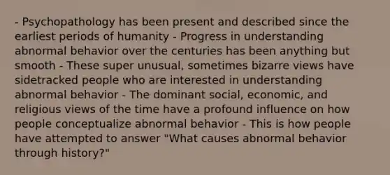 - Psychopathology has been present and described since the earliest periods of humanity - Progress in understanding abnormal behavior over the centuries has been anything but smooth - These super unusual, sometimes bizarre views have sidetracked people who are interested in understanding abnormal behavior - The dominant social, economic, and religious views of the time have a profound influence on how people conceptualize abnormal behavior - This is how people have attempted to answer "What causes abnormal behavior through history?"