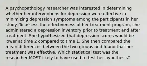 A psychopathology researcher was interested in determining whether her interventions for depression were effective in minimizing depression symptoms among the participants in her study. To assess the effectiveness of her treatment program, she administered a depression inventory prior to treatment and after treatment. She hypothesized that depression scores would be lower at time 2 compared to time 1. She then compared the mean differences between the two groups and found that her treatment was effective. Which statistical test was the researcher MOST likely to have used to test her hypothesis?