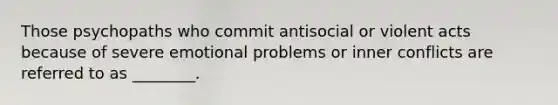 Those psychopaths who commit antisocial or violent acts because of severe emotional problems or inner conflicts are referred to as ________.