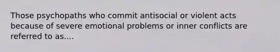 Those psychopaths who commit antisocial or violent acts because of severe emotional problems or inner conflicts are referred to as....