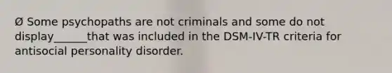 Ø Some psychopaths are not criminals and some do not display______that was included in the DSM-IV-TR criteria for antisocial personality disorder.