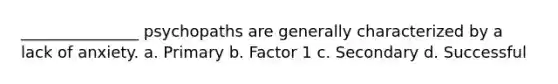 _______________ psychopaths are generally characterized by a lack of anxiety. a. Primary b. Factor 1 c. Secondary d. Successful