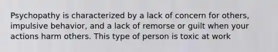 Psychopathy is characterized by a lack of concern for others, impulsive behavior, and a lack of remorse or guilt when your actions harm others. This type of person is toxic at work