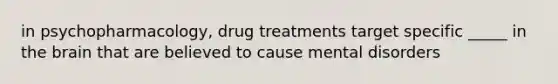 in psychopharmacology, drug treatments target specific _____ in the brain that are believed to cause mental disorders