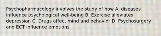 Psychopharmacology involves the study of how A. diseases influence psychological well-being B. Exercise alleviates depression C. Drugs affect mind and behavior D. Psychosurgery and ECT influence emotions