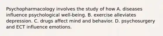 Psychopharmacology involves the study of how A. diseases influence psychological well-being. B. exercise alleviates depression. C. drugs affect mind and behavior. D. psychosurgery and ECT influence emotions.