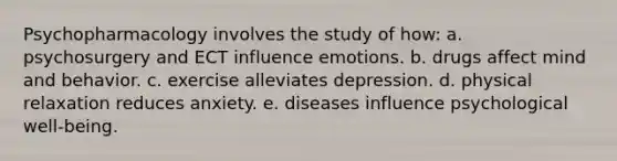 Psychopharmacology involves the study of how: a. psychosurgery and ECT influence emotions. b. drugs affect mind and behavior. c. exercise alleviates depression. d. physical relaxation reduces anxiety. e. diseases influence psychological well-being.