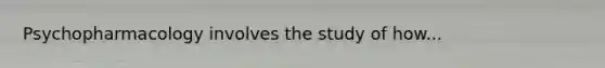 Psychopharmacology involves the study of how...