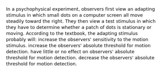 In a psychophysical experiment, observers first view an adapting stimulus in which small dots on a computer screen all move steadily toward the right. They then view a test stimulus in which they have to determine whether a patch of dots is stationary or moving. According to the textbook, the adapting stimulus probably will: increase the observers' sensitivity to the motion stimulus. increase the observers' absolute threshold for motion detection. have little or no effect on observers' absolute threshold for motion detection. decrease the observers' absolute threshold for motion detection.